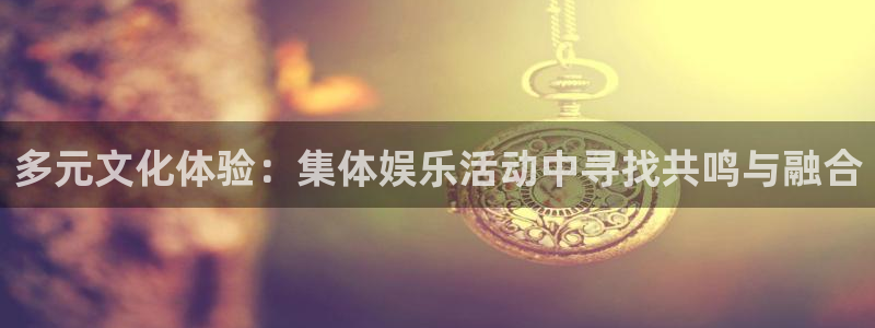门徒娱乐彩票最新官网：多元文化体验：集体娱乐活动中寻找共鸣与融合
